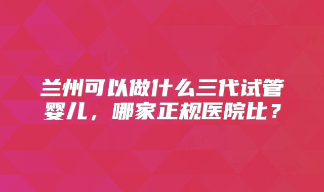 兰州可以做什么三代试管婴儿，哪家正规医院比？