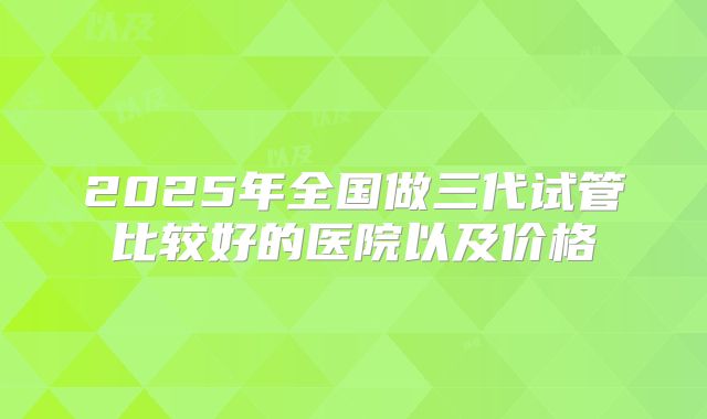 2025年全国做三代试管比较好的医院以及价格