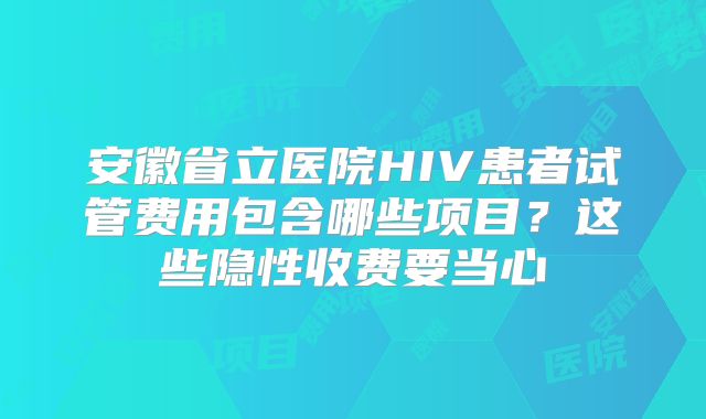 安徽省立医院HIV患者试管费用包含哪些项目？这些隐性收费要当心