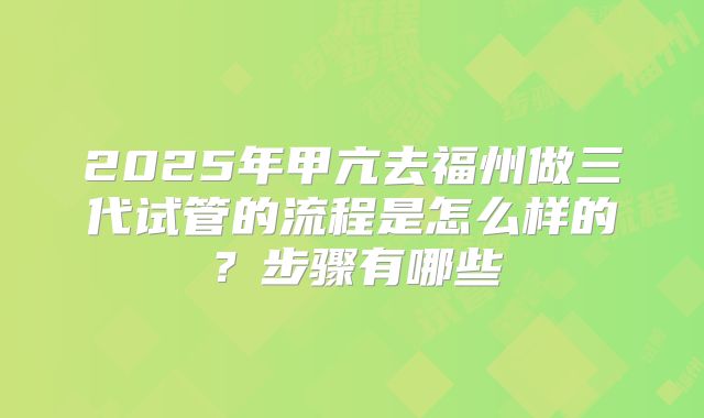 2025年甲亢去福州做三代试管的流程是怎么样的？步骤有哪些