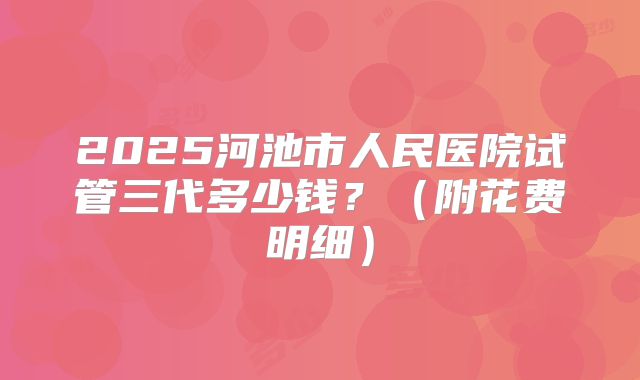 2025河池市人民医院试管三代多少钱？（附花费明细）