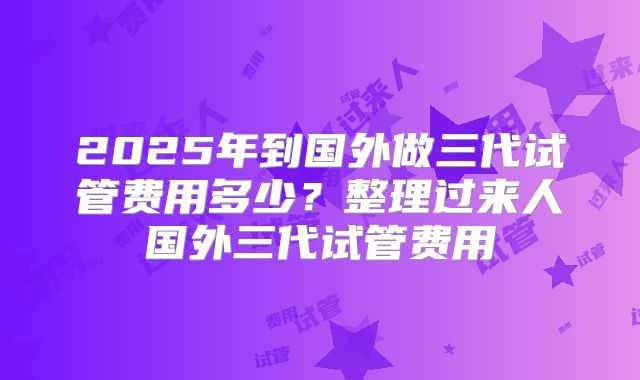 2025年到国外做三代试管费用多少？整理过来人国外三代试管费用