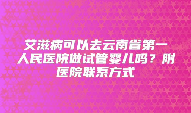 艾滋病可以去云南省第一人民医院做试管婴儿吗？附医院联系方式