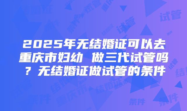 2025年无结婚证可以去重庆市妇幼 做三代试管吗?无结婚证做试管的条件