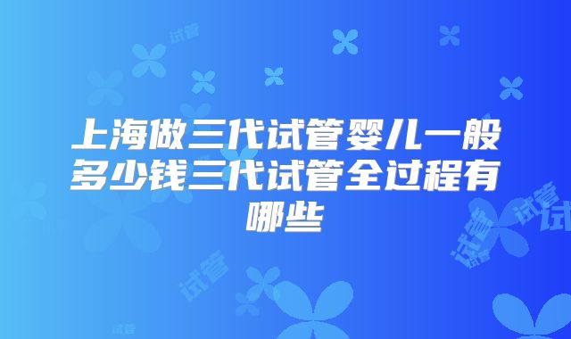 上海做三代试管婴儿一般多少钱三代试管全过程有哪些