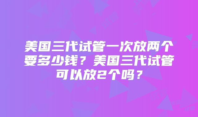美国三代试管一次放两个要多少钱?美国三代试管可以放2个吗?