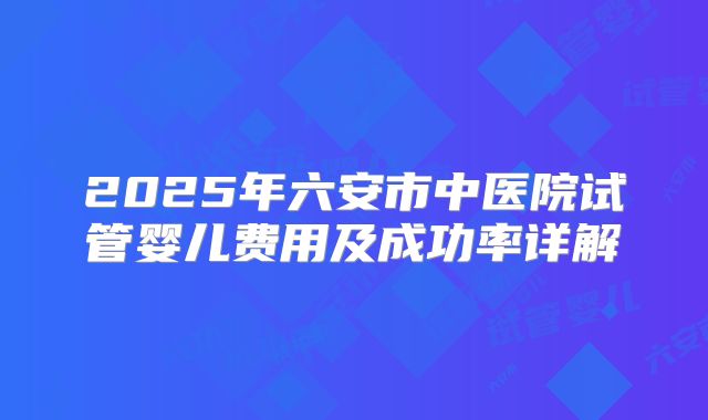 2025年六安市中医院试管婴儿费用及成功率详解