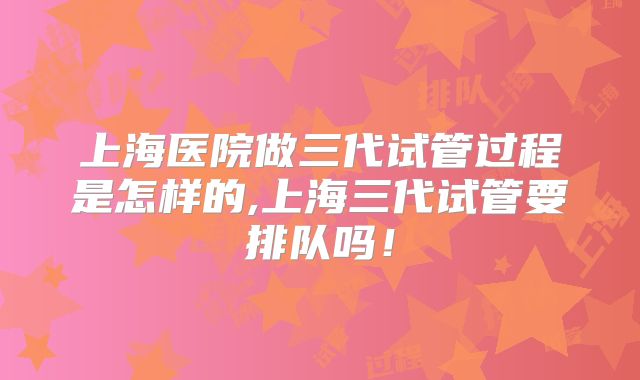 上海医院做三代试管过程是怎样的,上海三代试管要排队吗！