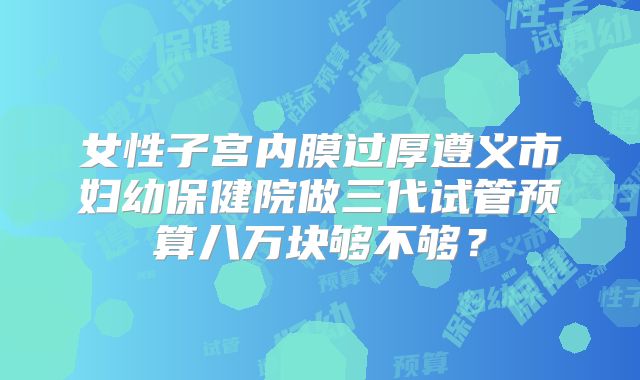 女性子宫内膜过厚遵义市妇幼保健院做三代试管预算八万块够不够?