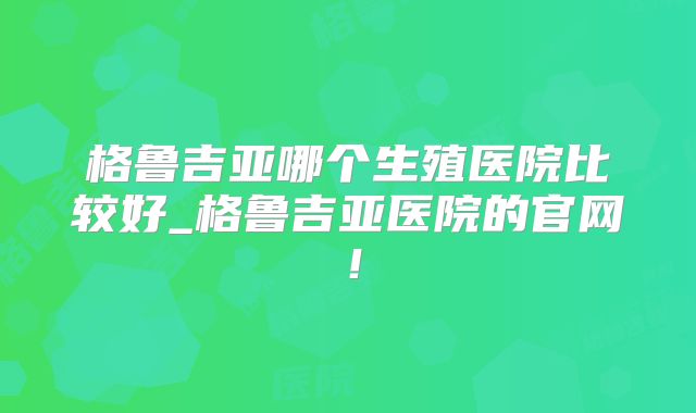 格鲁吉亚哪个生殖医院比较好_格鲁吉亚医院的官网!