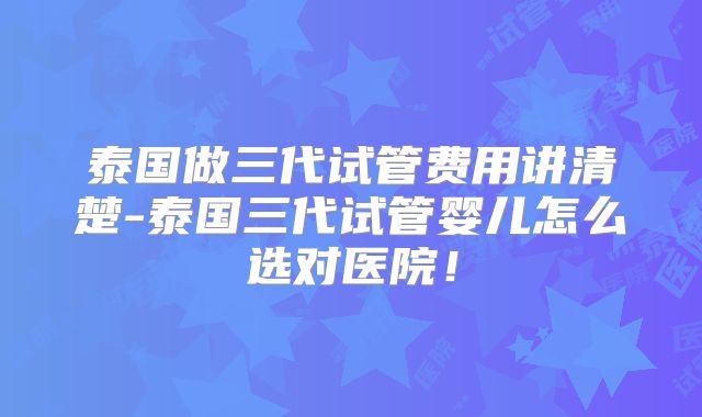 泰国做三代试管费用讲清楚-泰国三代试管婴儿怎么选对医院！