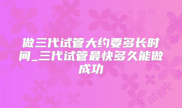 做三代试管大约要多长时间_三代试管最快多久能做成功
