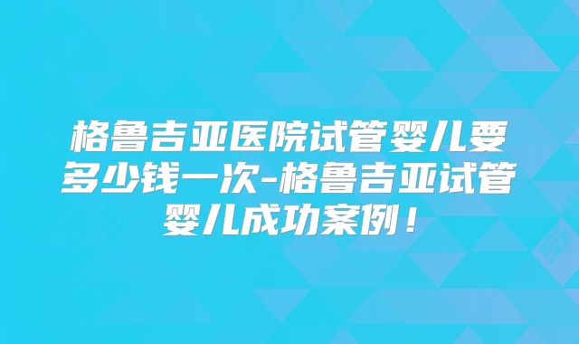 格鲁吉亚医院试管婴儿要多少钱一次-格鲁吉亚试管婴儿成功案例！