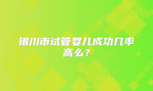 银川市试管婴儿成功几率高么？