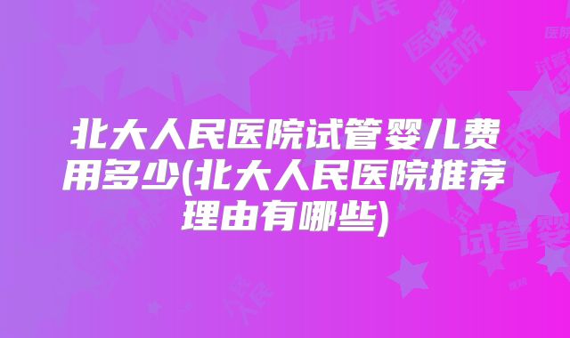 北大人民医院试管婴儿费用多少(北大人民医院推荐理由有哪些)
