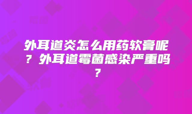 外耳道炎怎么用药软膏呢？外耳道霉菌感染严重吗？