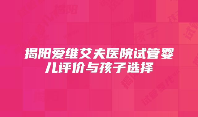 揭阳爱维艾夫医院试管婴儿评价与孩子选择