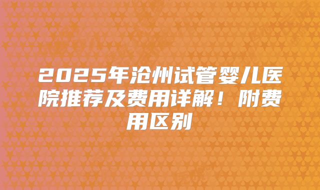 2025年沧州试管婴儿医院推荐及费用详解!附费用区别