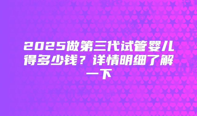 2025做第三代试管婴儿得多少钱?详情明细了解一下