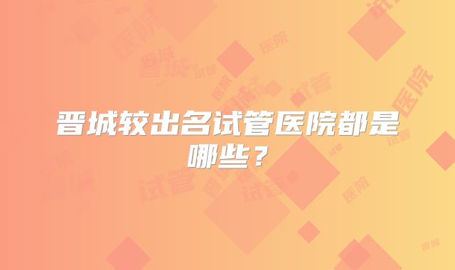 晋城较出名试管医院都是哪些？