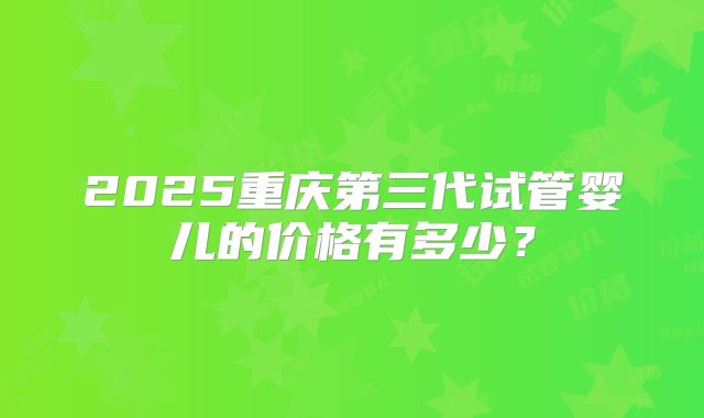 2025重庆第三代试管婴儿的价格有多少？