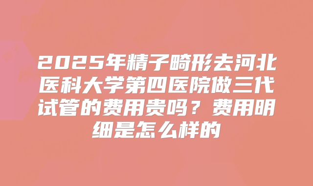 2025年精子畸形去河北医科大学第四医院做三代试管的费用贵吗?费用明细是怎么样的