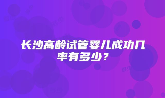 长沙高龄试管婴儿成功几率有多少？