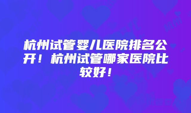 杭州试管婴儿医院排名公开！杭州试管哪家医院比较好！