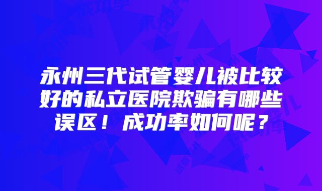 永州三代试管婴儿被比较好的私立医院欺骗有哪些误区!成功率如何呢?