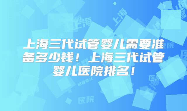 上海三代试管婴儿需要准备多少钱！上海三代试管婴儿医院排名！