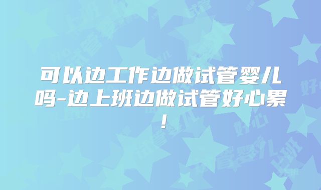 可以边工作边做试管婴儿吗-边上班边做试管好心累!