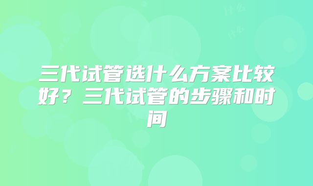 三代试管选什么方案比较好?三代试管的步骤和时间
