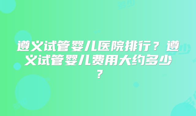 遵义试管婴儿医院排行？遵义试管婴儿费用大约多少？
