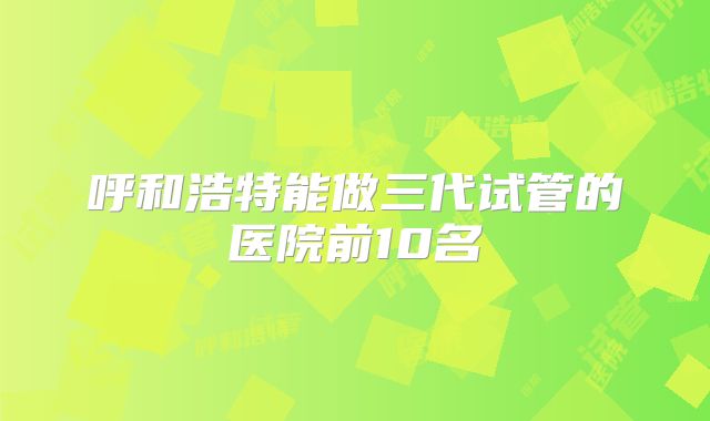 呼和浩特能做三代试管的医院前10名