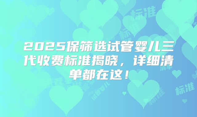 2025保筛选试管婴儿三代收费标准揭晓，详细清单都在这！