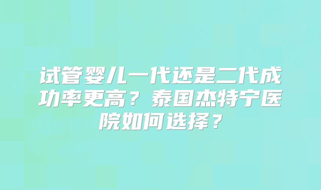 试管婴儿一代还是二代成功率更高？泰国杰特宁医院如何选择？