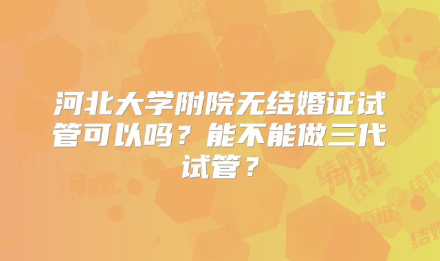 河北大学附院无结婚证试管可以吗?能不能做三代试管?