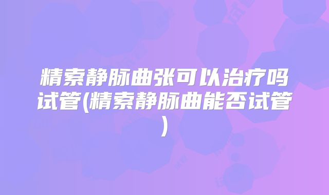 精索静脉曲张可以治疗吗试管(精索静脉曲能否试管)