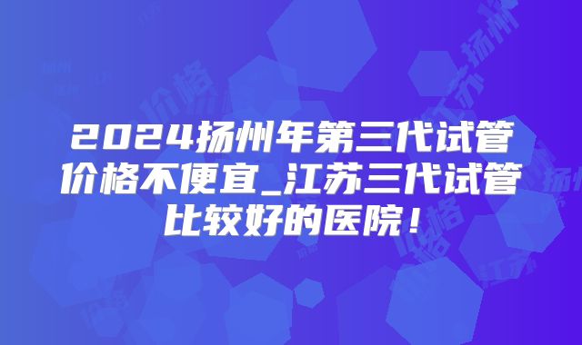2024扬州年第三代试管价格不便宜_江苏三代试管比较好的医院!
