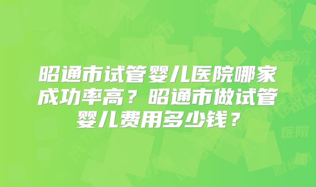 昭通市试管婴儿医院哪家成功率高？昭通市做试管婴儿费用多少钱？