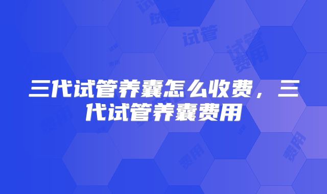 三代试管养囊怎么收费,三代试管养囊费用