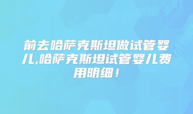 前去哈萨克斯坦做试管婴儿,哈萨克斯坦试管婴儿费用明细！
