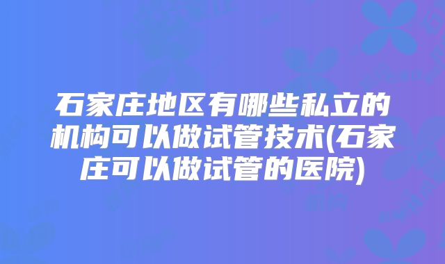 石家庄地区有哪些私立的机构可以做试管技术(石家庄可以做试管的医院)