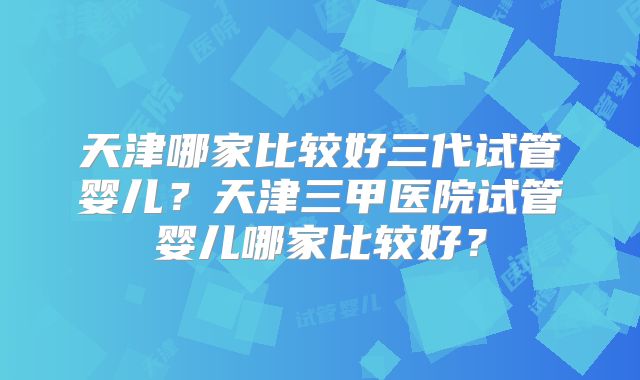 天津哪家比较好三代试管婴儿?天津三甲医院试管婴儿哪家比较好?