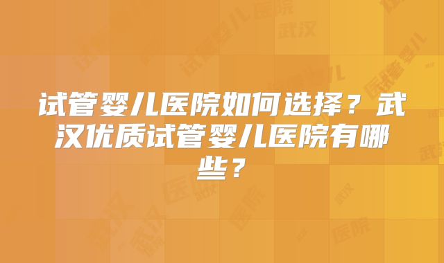 试管婴儿医院如何选择？武汉优质试管婴儿医院有哪些？