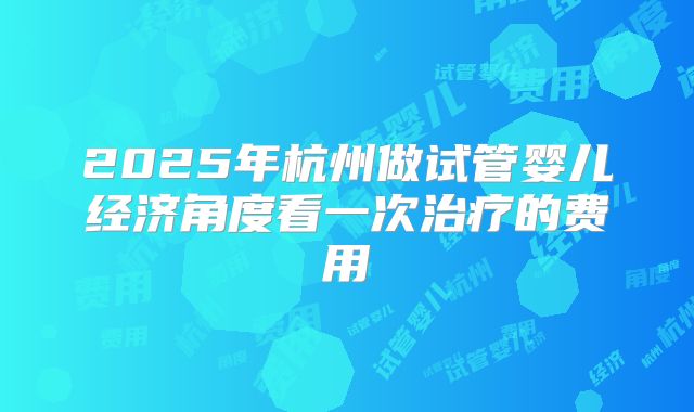 2025年杭州做试管婴儿经济角度看一次治疗的费用