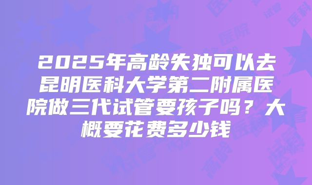 2025年高龄失独可以去昆明医科大学第二附属医院做三代试管要孩子吗?大概要花费多少钱