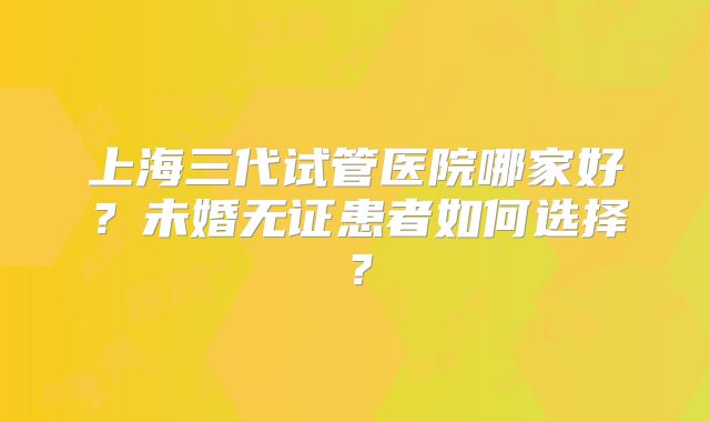 上海三代试管医院哪家好？未婚无证患者如何选择？