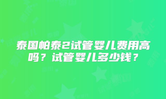 泰国帕泰2试管婴儿费用高吗？试管婴儿多少钱？