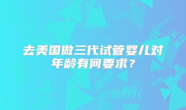 去美国做三代试管婴儿对年龄有何要求?